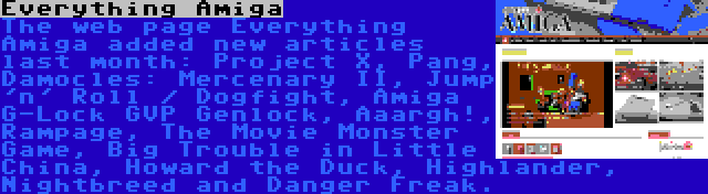 Everything Amiga | The web page Everything Amiga added new articles last month: Project X, Pang, Damocles: Mercenary II, Jump 'n' Roll / Dogfight, Amiga G-Lock GVP Genlock, Aaargh!, Rampage, The Movie Monster Game, Big Trouble in Little China, Howard the Duck, Highlander, Nightbreed and Danger Freak.