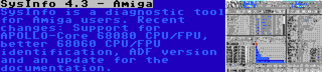 SysInfo 4.3 - Amiga | SysInfo is a diagnostic tool for Amiga users. Recent changes: Support for APOLLO-Core 68080 CPU/FPU, better 68060 CPU/FPU identification, ADF version and an update for the documentation.