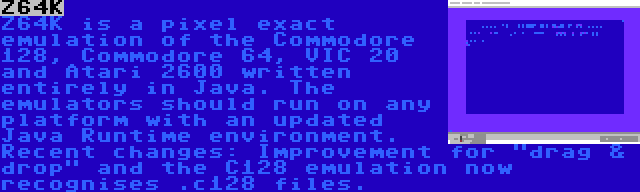 Z64K | Z64K is a pixel exact emulation of the Commodore 128, Commodore 64, VIC 20 and Atari 2600 written entirely in Java. The emulators should run on any platform with an updated Java Runtime environment. Recent changes: Improvement for drag & drop and the C128 emulation now recognises .c128 files.