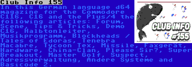 Club Info 155 | In this German language d64 magazine for the Commodore C116, C16 and the Plus/4 the following articles: Forum, Scene, Tips & Tricks, Demo C16, Halbtonleiter, Musikprogramm, Blockheads / Tales of Edoras, Tenebra Macabre, Tycoon Tex, Missile, Faxgerät, Hardware, China-Clan, Please Sir?, Super Breakout, Master Golf, Suspect, Adressverwaltung, Andere Systeme and Basicode 2.