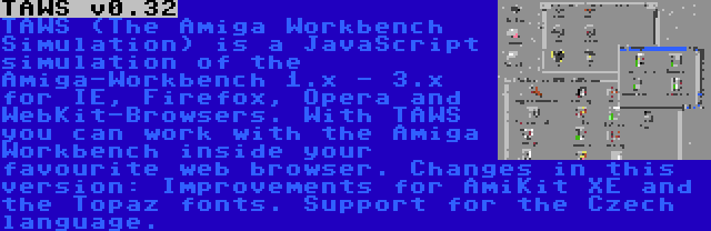 TAWS v0.32 | TAWS (The Amiga Workbench Simulation) is a JavaScript simulation of the Amiga-Workbench 1.x - 3.x for IE, Firefox, Opera and WebKit-Browsers. With TAWS you can work with the Amiga Workbench inside your favourite web browser. Changes in this version: Improvements for AmiKit XE and the Topaz fonts. Support for the Czech language.
