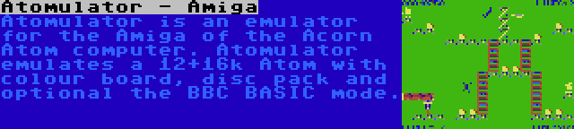 Atomulator - Amiga | Atomulator is an emulator for the Amiga of the Acorn Atom computer. Atomulator emulates a 12+16k Atom with colour board, disc pack and optional the BBC BASIC mode.