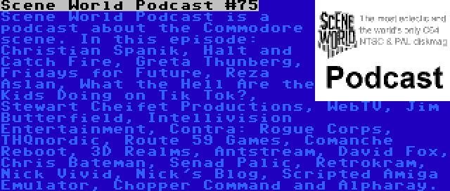 Scene World Podcast #75 | Scene World Podcast is a podcast about the Commodore scene. In this episode: Christian Spanik, Halt and Catch Fire, Greta Thunberg, Fridays for Future, Reza Aslan, What the Hell Are the Kids Doing on Tik Tok?, Stewart Cheifet Productions, WebTV, Jim Butterfield, Intellivision Entertainment, Contra: Rogue Corps, THQnordic, Route 59 Games, Comanche Reboot, 3D Realms, Antstream, David Fox, Chris Bateman, Senad Palic, Retrokram, Nick Vivid, Nick's Blog, Scripted Amiga Emulator, Chopper Command and Alpharay.