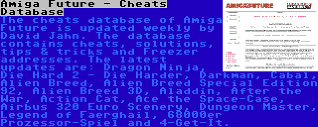 Amiga Future - Cheats Database | The cheats database of Amiga Future is updated weekly by David Jahn. The database contains cheats, solutions, tips & tricks and Freezer addresses. The latest updates are: Dragon Ninja, Die Hard 2 - Die Harder, Darkman, Cabal, Alien Breed, Alien Breed Special Edition 92, Alien Breed 3D, Aladdin, After the War, Action Cat, Ace the Space-Case, Airbus 320 Euro Scenery, Dungeon Master, Legend of Faerghail, 68000er Prozessor-Spiel and 4-Get-It.