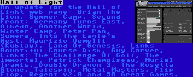 Hall of Light | An update for the Hall of Light web page: Brian The Lion, Summer Camp, Second Front: Germany Turns East, Albedo, Another World, Winter Camp, Peter Pan, Sumera, Into The Eagle's Nest, Maurizio Gemelli (Kublay), Land Of Genesis, Links Bountiful Course Disk, Guy Carver, Links: The Challenge Of Golf, The Immortal, Patrick Chamoiseau, Muriel Tramis, Double Dragon 3: The Rosetta Stone, Talespin, Metal Masters, Flip Flop, Regent v2.0 and 50 Great Games.