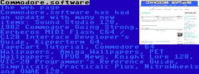 Commodore.software | The web page Commodore.software has had an update with many new items: Sound Studio 128, 1982 Commodore Going Strong, Kerberos MIDI Flash C64 / C128 Interface Developer's Guide, Kipperterm 64, TapeCart Tutorial, Commodore 64 Wallpapers, Amiga Wallpapers, PET Wallpapers, TPUG News, Knight Lore 128, VIC-20 Programmer's Reference Guide, Simplicalc, Practicalc Plus, NitroWheels and QWAK 128.