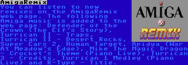 AmigaRemix | You can listen to new remixes on the AmigaRemix web page. The following Amiga music is added to the web page: Defender of the Crown (The Elf's Story), Turrican II - Traps, Turrican II - Desert Rocks, Super Cars 2, Human Target, Apidya (War At Meadow's Edge), Mike The Magic Dragon - Crocket's Theme (Piano Live), Turrican 3 - Credits, Turrican 1 Medley (Piano Live) and R-Type - Title.