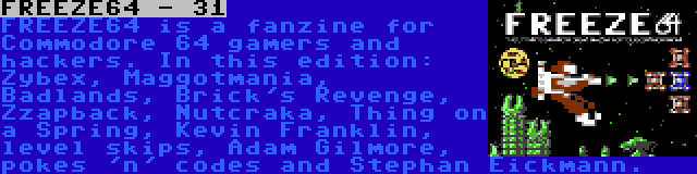 FREEZE64 - 31 | FREEZE64 is a fanzine for Commodore 64 gamers and hackers. In this edition: Zybex, Maggotmania, Badlands, Brick's Revenge, Zzapback, Nutcraka, Thing on a Spring, Kevin Franklin, level skips, Adam Gilmore, pokes 'n' codes and Stephan Eickmann.