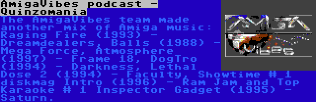 AmigaVibes podcast - Quinzomania | The AmigaVibes team made another mix of Amiga music: Raging Fire (1993) - Dreamdealers, Balls (1988) - Mega Force, Atmosphere (1997) - Frame 18, DogTro (1994) - Darkness, Lethal Dose 2 (1994) - Faculty, Showtime # 1 diskmag Intro (1996) - Ram Jam and Top Karaoke # 1 Inspector Gadget (1995) - Saturn.