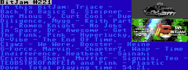 BitJam #221 | In this BitJam: Triace - Back To Basics 6, Sleipner - One Minus 5, Curt Cool - Due Diligence, Mygg - Keith Part II, Romeo Knight - No Jobs In Space, Dr. Awesome - Get The Funk, Pink - Hyperlucky, D-Vibe - The End Of Time, Clawz - We Were, Booster - Heine G-Force, Marvin - Chapter7, Wasp - Time Indifference, Heatbeat - Sainahi Crircles Short, Muffler - Signals, Teo - TEOBSTRROFARFEIA and Pink - Plastic Dove. Total playing time: 54:21.