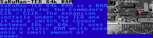 SaRuMan-TED 64k RAM | SaRuMan-TED 64k RAM is a RAM expansion for the Commodore C16 / C116. The expansion installs under the TED and it has a switch to choose between 16k or 64k. It uses modern static RAM which uses only a small amount of power.