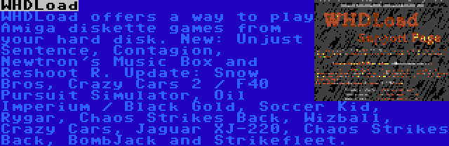 WHDLoad | WHDLoad offers a way to play Amiga diskette games from your hard disk. New: Unjust Sentence, Contagion, Newtron's Music Box and Reshoot R. Update: Snow Bros, Crazy Cars 2 / F40 Pursuit Simulator, Oil Imperium / Black Gold, Soccer Kid, Rygar, Chaos Strikes Back, Wizball, Crazy Cars, Jaguar XJ-220, Chaos Strikes Back, BombJack and Strikefleet.