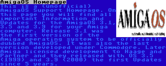 AmigaOS Homepage | This is a (unofficial) AmigaOS Support Homepage. On this page you will find all important Information and Updates for the AmigaOS 3.1, 3.5 and 3.9 for your Amiga computer. Release 3.1 was the first version of the Amiga operating system to be officially dubbed AmigaOS. It was also the last version developed under Commodore. Later Amiga licensed development to Haage and Partner and they released with OS 3.5 (1999) and 3.9 (2000) the first Updates since 5 years.