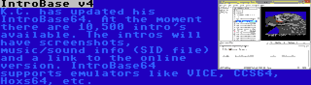 IntroBase v4 | K.C. has updated his IntroBase64. At the moment there are 10,500 intro's available. The intros will have screenshots, music/sound info (SID file) and a link to the online version. IntroBase64 supports emulators like VICE, CCS64, Hoxs64, etc.