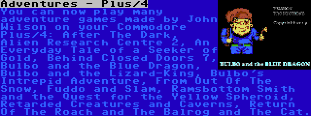 Adventures - Plus/4 | You can now play many adventure games made by John Wilson on your Commodore Plus/4: After The Dark, Alien Research Centre 2, An Everyday Tale of a Seeker of Gold, Behind Closed Doors 7, Bulbo and the Blue Dragon, Bulbo and the Lizard-King, Bulbo's Intrepid Adventure, From Out Of The Snow, Fuddo and Slam, Ramsbottom Smith and the Quest for the Yellow Spheroid, Retarded Creatures and Caverns, Return Of The Roach and The Balrog and The Cat.