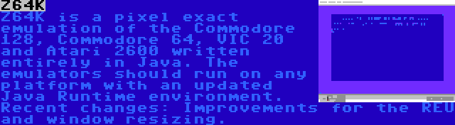 Z64K | Z64K is a pixel exact emulation of the Commodore 128, Commodore 64, VIC 20 and Atari 2600 written entirely in Java. The emulators should run on any platform with an updated Java Runtime environment. Recent changes: Improvements for the REU and window resizing.