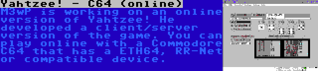 Yahtzee! - C64 (online) | M3wP is working on an online version of Yahtzee! He developed a client/server version of the game. You can play online with a Commodore C64 that has a ETH64, RR-Net or compatible device.