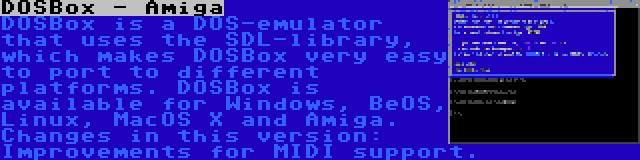 DOSBox - Amiga | DOSBox is a DOS-emulator that uses the SDL-library, which makes DOSBox very easy to port to different platforms. DOSBox is available for Windows, BeOS, Linux, MacOS X and Amiga. Changes in this version: Improvements for MIDI support.