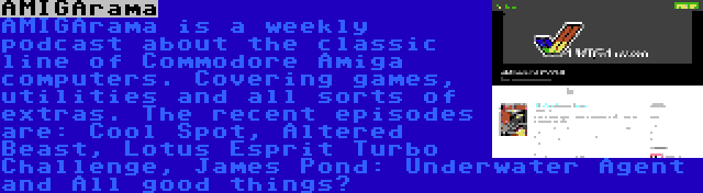 AMIGArama | AMIGArama is a weekly podcast about the classic line of Commodore Amiga computers. Covering games, utilities and all sorts of extras. The recent episodes are: Cool Spot, Altered Beast, Lotus Esprit Turbo Challenge, James Pond: Underwater Agent and All good things…