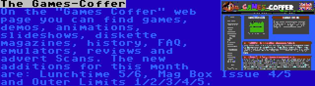 The Games-Coffer | On the Games Coffer web page you can find games, demos, animations, slideshows, diskette magazines, history, FAQ, emulators, reviews and advert Scans. The new additions for this month are: Lunchtime 5/6, Mag Box Issue 4/5 and Outer Limits 1/2/3/4/5.