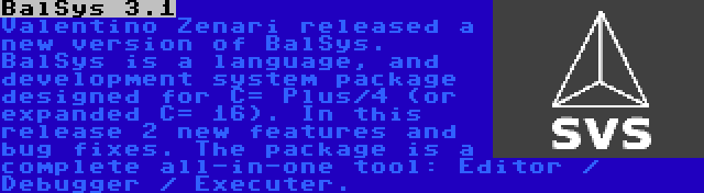 BalSys 3.1 | Valentino Zenari released a new version of BalSys. BalSys is a language, and development system package designed for C= Plus/4 (or expanded C= 16). In this release 2 new features and bug fixes. The package is a complete all-in-one tool: Editor / Debugger / Executer.