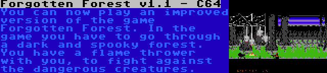 Forgotten Forest v1.1 - C64 | You can now play an improved version of the game Forgotten Forest. In the game you have to go through a dark and spooky forest. You have a flame thrower with you, to fight against the dangerous creatures.