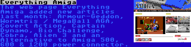 Everything Amiga | The web page Everything Amiga added new articles last month: Armour-Geddon, Wormtris / MegaBall AGA, Covert Action, Captain Dynamo, Bio Challenge, Cobra, Alien 3 and an Alternative to Amiga 500, 600 & 1200 power connector.