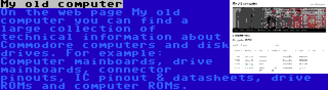 My old computer | On the web page My old computer you can find a large collection of technical information about Commodore computers and disk drives. For example: Computer mainboards, drive mainboards, connector pinouts, IC pinout & datasheets, drive ROMs and computer ROMs.