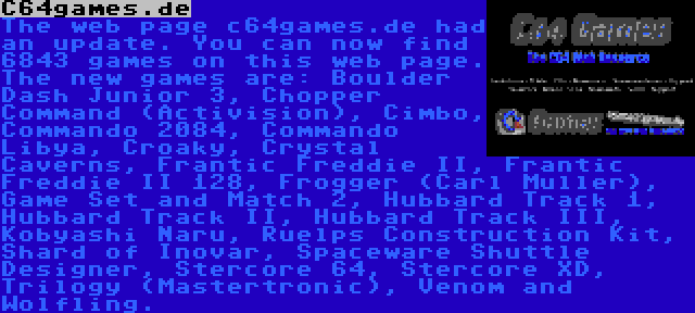 C64games.de | The web page c64games.de had an update. You can now find 6843 games on this web page. The new games are: Boulder Dash Junior 3, Chopper Command (Activision), Cimbo, Commando 2084, Commando Libya, Croaky, Crystal Caverns, Frantic Freddie II, Frantic Freddie II 128, Frogger (Carl Muller), Game Set and Match 2, Hubbard Track 1, Hubbard Track II, Hubbard Track III, Kobyashi Naru, Ruelps Construction Kit, Shard of Inovar, Spaceware Shuttle Designer, Stercore 64, Stercore XD, Trilogy (Mastertronic), Venom and Wolfling.