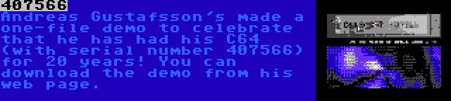 407566 | Andreas Gustafsson's made a one-file demo to celebrate that he has had his C64 (with serial number 407566) for 20 years! You can download the demo from his web page.