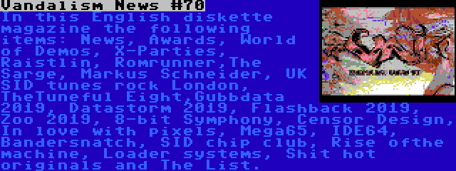 Vandalism News #70 | In this English diskette magazine the following items: News, Awards, World of Demos, X-Parties, Raistlin, Romrunner,The Sarge, Markus Schneider, UK SID tunes rock London, TheTuneful Eight,Gubbdata 2019, Datastorm 2019, Flashback 2019, Zoo 2019, 8-bit Symphony, Censor Design, In love with pixels, Mega65, IDE64, Bandersnatch, SID chip club, Rise ofthe machine, Loader systems, Shit hot originals and The List.