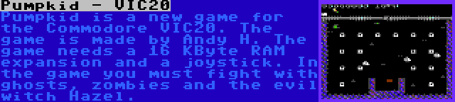 Pumpkid - VIC20 | Pumpkid is a new game for the Commodore VIC20. The game is made by Andy H. The game needs a 16 KByte RAM expansion and a joystick. In the game you must fight with ghosts, zombies and the evil witch Hazel.