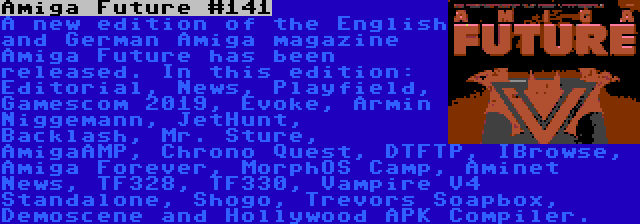 Amiga Future #141 | A new edition of the English and German Amiga magazine Amiga Future has been released. In this edition: Editorial, News, Playfield, Gamescom 2019, Evoke, Armin Niggemann, JetHunt, Backlash, Mr. Sture, AmigaAMP, Chrono Quest, DTFTP, IBrowse, Amiga Forever, MorphOS Camp, Aminet News, TF328, TF330, Vampire V4 Standalone, Shogo, Trevors Soapbox, Demoscene and Hollywood APK Compiler.