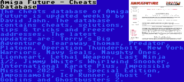 Amiga Future - Cheats Database | The cheats database of Amiga Future is updated weekly by David Jahn. The database contains cheats, solutions, tips & tricks and Freezer addresses. The latest updates are: Terry's Big Adventure, Tearaway Thomas, Predator, Platoon, Operation Thunderbolt, New York Warriors, Navy Seals, Naughty Ones, Lionheart, Lethal Weapon, Last Ninja 1/2, Jimmy White's Whirlwind Snooker, International Karate Plus, Impossible Mission 2025 - The Special Edition, Impossamole, Ice Runner, Ghost 'n Goblins and Ghostbusters 2.