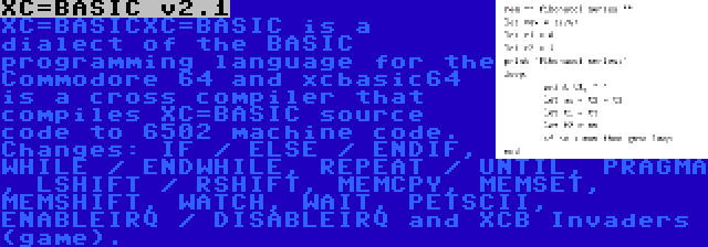 XC=BASIC v2.1 | XC=BASICXC=BASIC is a dialect of the BASIC programming language for the Commodore 64 and xcbasic64 is a cross compiler that compiles XC=BASIC source code to 6502 machine code. Changes: IF / ELSE / ENDIF, WHILE / ENDWHILE, REPEAT / UNTIL, PRAGMA , LSHIFT / RSHIFT, MEMCPY, MEMSET, MEMSHIFT, WATCH, WAIT, PETSCII, ENABLEIRQ / DISABLEIRQ and XCB Invaders (game).