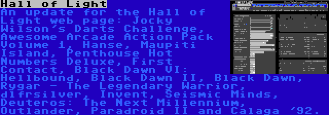 Hall of Light | An update for the Hall of Light web page: Jocky Wilson's Darts Challenge, Awesome Arcade Action Pack Volume 1, Hanse, Maupiti Island, Penthouse Hot Numbers Deluxe, First Contact, Black Dawn VI: Hellbound, Black Dawn II, Black Dawn, Rygar - The Legendary Warrior, dlfrsilver, Invent, Seismic Minds, Deuteros: The Next Millennium, Outlander, Paradroid II and Calaga '92.