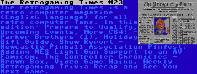 The Retrogaming Times #23 | The retrogaming Times is a retro computer magazine (English language) for all retro computer fans. In this edition: Prepare to Qualify, Upcoming Events, More C64! - Parker Brothers (1), Holiday Gift Guide, Show Report - Newcastle Pinball Association Pinfest, Adding NES Light Gun Support to an AV Famicom, The Controller Chronicles - Brown Box, Video Game Haiku, Weekly Retrogaming Trivia Recap and See You Next Game.