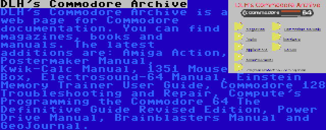 DLH's Commodore Archive | DLH's Commodore Archive is a web page for Commodore documentation. You can find magazines, books and manuals. The latest additions are: Amiga Action, Postermaker Manual, Kwik-Calc Manual, 1351 Mouse Box, Electrosound-64 Manual, Einstein Memory Trainer User Guide, Commodore 128 Troubleshooting and Repair, Compute's Programming the Commodore 64 The Definitive Guide Revised Edition, Power Drive Manual, Brainblasters Manual and GeoJournal.