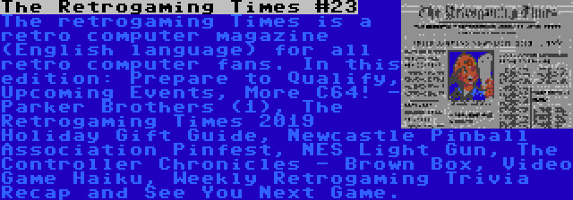 The Retrogaming Times #23 | The retrogaming Times is a retro computer magazine (English language) for all retro computer fans. In this edition: Prepare to Qualify, Upcoming Events, More C64! - Parker Brothers (1), The Retrogaming Times 2019 Holiday Gift Guide, Newcastle Pinball Association Pinfest, NES Light Gun, The Controller Chronicles - Brown Box, Video Game Haiku, Weekly Retrogaming Trivia Recap and See You Next Game.