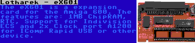 Lotharek - eX601 | The eX601 is a expansion card for the Amiga 600. The features are: 1MB ChipRAM, RTC, Support for Indivision ECS and 2x Clock port A1200 for IComp Rapid USB or other device.