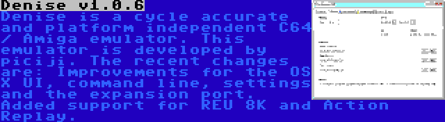 Denise v1.0.6 | Denise is a cycle accurate and platform independent C64 / Amiga emulator. This emulator is developed by piciji. The recent changes are: Improvements for the OS X UI, command line, settings and the expansion port. Added support for REU 8K and Action Replay.