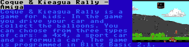 Coque & Kieagua Rally - Amiga | Coque & Kieagua Rally is a game for kids. In the game you drive your car and collect the balloons. You can choose from three types of cars: a 4x4, a sport car and a formula car. The game is programmed in Blitz Basic 2.1.