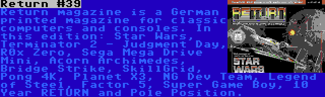 Return #39 | Return magazine is a German printed magazine for classic computers and consoles. In this edition: Star Wars, Terminator 2 - Judgment Day, R0x Zero, Sega Mega Drive Mini, Acorn Archimedes, Bridge Strike, SkillGrid, Pong 4K, Planet X3, NG Dev Team, Legend of Steel, Factor 5, Super Game Boy, 10 Year RETURN and Pole Position.