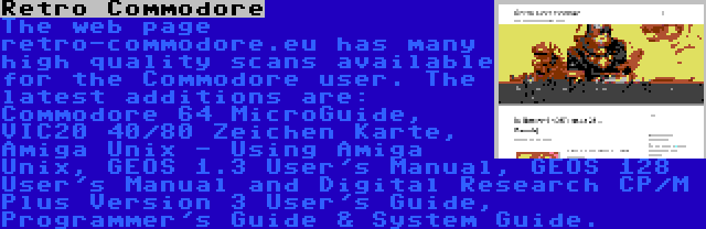 Retro Commodore | The web page retro-commodore.eu has many high quality scans available for the Commodore user. The latest additions are: Commodore 64 MicroGuide, VIC20 40/80 Zeichen Karte, Amiga Unix - Using Amiga Unix, GEOS 1.3 User's Manual, GEOS 128 User's Manual and Digital Research CP/M Plus Version 3 User's Guide, Programmer's Guide & System Guide.