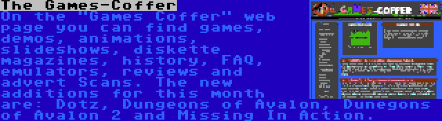 The Games-Coffer | On the Games Coffer web page you can find games, demos, animations, slideshows, diskette magazines, history, FAQ, emulators, reviews and advert Scans. The new additions for this month are: Dotz, Dungeons of Avalon, Dunegons of Avalon 2 and Missing In Action.