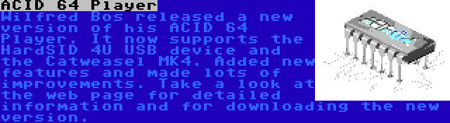 ACID 64 Player | Wilfred Bos released a new version of his ACID 64 Player. It now supports the HardSID 4U USB device and the Catweasel MK4. Added new features and made lots of improvements. Take a look at the web page for detailed information and for downloading the new version.