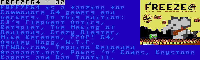 FREEZE64 - 32 | FREEZE64 is a fanzine for Commodore 64 gamers and hackers. In this edition: CJ's Elephant Antics, Ratsplat, The Making of Badlands, Crazy Blaster, Mika Keranen, ZZAP! 64, Ashley Hogg, W.T.F. - TFW8b.com, Tapuino Reloaded - Arananet.net, Pokes 'n' Codes, Keystone Kapers and Dan Tootill.