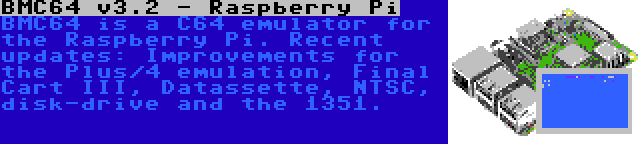 BMC64 v3.2 - Raspberry Pi | BMC64 is a C64 emulator for the Raspberry Pi. Recent updates: Improvements for the Plus/4 emulation, Final Cart III, Datassette, NTSC, disk-drive and the 1351.