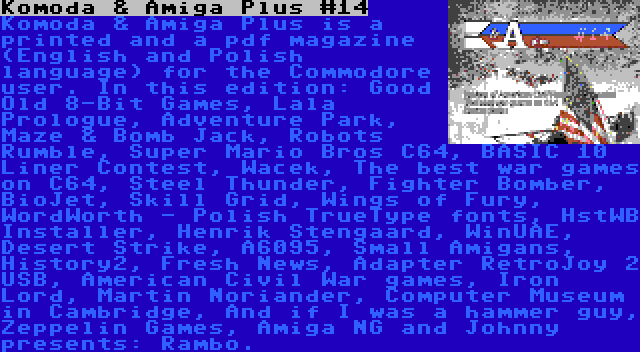 Komoda & Amiga Plus #14 | Komoda & Amiga Plus is a printed and a pdf magazine (English and Polish language) for the Commodore user. In this edition: Good Old 8-Bit Games, Lala Prologue, Adventure Park, Maze & Bomb Jack, Robots Rumble, Super Mario Bros C64, BASIC 10 Liner Contest, Wacek, The best war games on C64, Steel Thunder, Fighter Bomber, BioJet, Skill Grid, Wings of Fury, WordWorth - Polish TrueType fonts, HstWB Installer, Henrik Stengaard, WinUAE, Desert Strike, A6095, Small Amigans, History2, Fresh News, Adapter RetroJoy 2 USB, American Civil War games, Iron Lord, Martin Noriander, Computer Museum in Cambridge, And if I was a hammer guy, Zeppelin Games, Amiga NG and Johnny presents: Rambo.