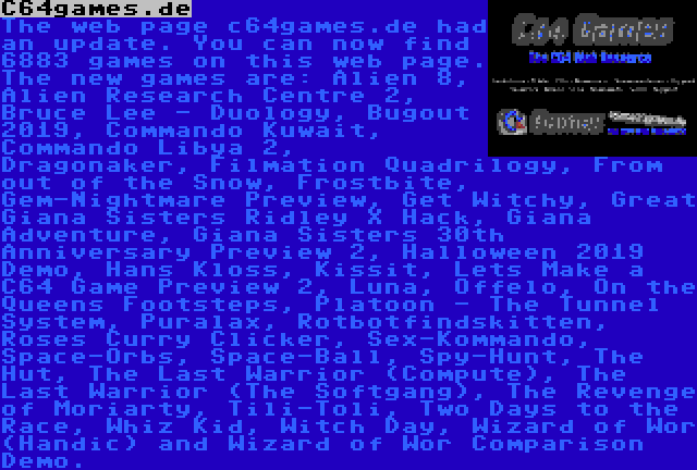 C64games.de | The web page c64games.de had an update. You can now find 6883 games on this web page. The new games are: Alien 8, Alien Research Centre 2, Bruce Lee - Duology, Bugout 2019, Commando Kuwait, Commando Libya 2, Dragonaker, Filmation Quadrilogy, From out of the Snow, Frostbite, Gem-Nightmare Preview, Get Witchy, Great Giana Sisters Ridley X Hack, Giana Adventure, Giana Sisters 30th Anniversary Preview 2, Halloween 2019 Demo, Hans Kloss, Kissit, Lets Make a C64 Game Preview 2, Luna, Offelo, On the Queens Footsteps, Platoon - The Tunnel System, Puralax, Rotbotfindskitten, Roses Curry Clicker, Sex-Kommando, Space-Orbs, Space-Ball, Spy-Hunt, The Hut, The Last Warrior (Compute), The Last Warrior (The Softgang), The Revenge of Moriarty, Tili-Toli, Two Days to the Race, Whiz Kid, Witch Day, Wizard of Wor (Handic) and Wizard of Wor Comparison Demo.